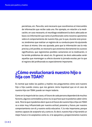 Pautas para padres y madres

pecialistas, etc. Para ello, será necesario que coordinemos el intercambio
de información que recibe cada uno. Por ejemplo, en relación a la medicación, en caso necesario, el neurólogo establecerá la dosis adecuada en
base a la información que tanto el profesorado como nosotros aportemos
sobre el comportamiento de nuestro hijo, por lo que, durante este proceso, tendremos que realizar un registro de su conducta para irla ajustando
en base al mismo. Una vez ajustada, para que la información sea lo más
precisa y útil posible, es necesario que anotemos diariamente los sucesos
significativos, que registremos posibles variaciones en la medicación, si
ha tenido problemas de salud, etc. En general, las dosis adecuadas serán
aquellas que mantengan su efecto durante la jornada escolar, por lo que
el registro del profesorado es especialmente importante.

¿Cómo evolucionará nuestro hijo o
hija con TDAH?
Es normal que todos los padres y madres nos preguntemos cómo será nuestro
hijo o hija cuando crezca, que nos genere cierta inquietud que en el caso de
nuestro hijo con TDAH, puede ser mayor todavía.
Como en la mayoría de los casos, el futuro de cada persona dependerá de muchos
factores, algunos controlables y otros no, lo que hace que no podamos saber cómo
será. Pero lo que sí podemos decir que es el futuro de nuestro hijo o hija con TDAH
va a estar muy influenciado por nuestra actitud, presente y futura, por nuestro
comportamiento con él y nuestro estilo educativo. Y, lo más importante, porque
seamos capaces de aceptarle tal y como es. Es decir, nuestro hijo o hija tendrá un
mejor futuro si le aceptamos como es, si le apoyamos y proporcionamos nuestro
[ 5 6 ]

 