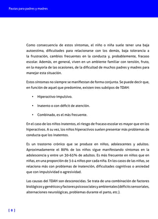 Pautas para padres y madres

Como consecuencia de estos síntomas, el niño o niña suele tener una baja
autoestima, dificultades para relacionarse con los demás, baja tolerancia a
la frustración, cambios frecuentes en la conducta y, probablemente, fracaso
escolar. Además, en general, viven en un ambiente familiar con tensión, fruto,
en la mayoría de las ocasiones, de la dificultad de muchos padres y madres para
manejar esta situación.
Estos síntomas no siempre se manifiestan de forma conjunta. Se puede decir que,
en función de aquel que predomine, existen tres subtipos de TDAH:
•	 Hiperactivo-impulsivo.
•	 Inatento o con déficit de atención.
•	 Combinado, es el más frecuente.
En el caso de los niños inatentos, el riesgo de fracaso escolar es mayor que en los
hiperactivos. A su vez, los niños hiperactivos suelen presentar más problemas de
conducta que los inatentos.
Es un trastorno crónico que se produce en niños, adolescentes y adultos.
Aproximadamente el 80% de los niños sigue manifestando síntomas en la
adolescencia y entre un 30-65% de adultos. Es más frecuente en niños que en
niñas, en una proporción de 3 ó 4 niños por cada niña. En los casos de las niñas, se
relaciona más con problemas de inatención, dificultades cognitivas o ansiedad
que con impulsividad o agresividad.
Las causas del TDAH son desconocidas. Se trata de una combinación de factores
biológicos y genéticos y factores psicosociales y ambientales (déficits sensoriales,
alternaciones neurológicas, problemas durante el parto, etc.).

[ 8 ]

 