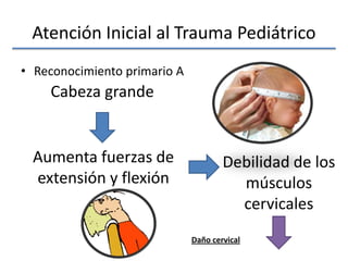 Atención Inicial al Trauma Pediátrico
• Reconocimiento primario A
Cabeza grande
Aumenta fuerzas de
extensión y flexión
Debilidad de los
músculos
cervicales
Daño cervical
 