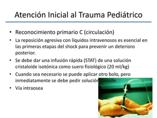 Atención Inicial al Trauma Pediátrico
• Reconocimiento primario C (circulación)
• La reposición agresiva con líquidos intravenosos es esencial en
las primeras etapas del shock para prevenir un deterioro
posterior.
• Se debe dar una infusión rápida (STAT) de una solución
cristaloide isotónica como suero fisiológico (20 ml/kg)
• Cuando sea necesario se puede aplicar otro bolo, pero
inmediatamente se debe pedir solución coloide.
• Vía intraosea
 