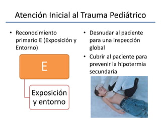Atención Inicial al Trauma Pediátrico
• Reconocimiento
primario E (Exposición y
Entorno)
• Desnudar al paciente
para una inspección
global
• Cubrir al paciente para
prevenir la hipotermia
secundariaE
Exposición
y entorno
 