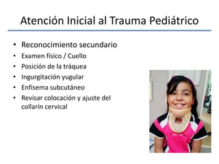 Atención Inicial al Trauma Pediátrico
• Reconocimiento secundario
• Examen físico / Cuello
• Posición de la tráquea
• Ingurgitación yugular
• Enfisema subcutáneo
• Revisar colocación y ajuste del
collarín cervical
 