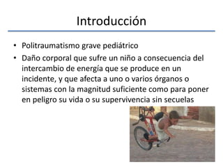 Introducción
• Politraumatismo grave pediátrico
• Daño corporal que sufre un niño a consecuencia del
intercambio de energía que se produce en un
incidente, y que afecta a uno o varios órganos o
sistemas con la magnitud suficiente como para poner
en peligro su vida o su supervivencia sin secuelas
 