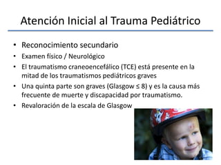 Atención Inicial al Trauma Pediátrico
• Reconocimiento secundario
• Examen físico / Neurológico
• El traumatismo craneoencefálico (TCE) está presente en la
mitad de los traumatismos pediátricos graves
• Una quinta parte son graves (Glasgow ≤ 8) y es la causa más
frecuente de muerte y discapacidad por traumatismo.
• Revaloración de la escala de Glasgow
 