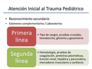 Atención Inicial al Trauma Pediátrico
• Reconocimiento secundario
• Exámenes complementarios / Laboratorios
• Tipo de sangre, pruebas cruzadas,
hematocrito, glicemia y gasometría
Primera
línea
• Hematología, pruebas de
coagulación, proteínas plasmáticas,
función renal, hepática y pancreática,
marcadores musculares y cardíacos
Segunda
línea
 