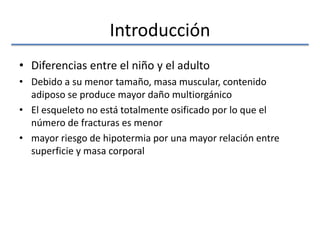 Introducción
• Diferencias entre el niño y el adulto
• Debido a su menor tamaño, masa muscular, contenido
adiposo se produce mayor daño multiorgánico
• El esqueleto no está totalmente osificado por lo que el
número de fracturas es menor
• mayor riesgo de hipotermia por una mayor relación entre
superficie y masa corporal
 