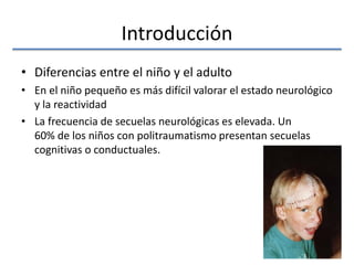 Introducción
• Diferencias entre el niño y el adulto
• En el niño pequeño es más difícil valorar el estado neurológico
y la reactividad
• La frecuencia de secuelas neurológicas es elevada. Un
60% de los niños con politraumatismo presentan secuelas
cognitivas o conductuales.
 
