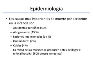 Epidemiología
• Las causas más importantes de muerte por accidente
en la infancia son:
– Accidentes de tráfico (40%)
– Ahogamiento (15 %)
– Lesiones intencionadas (14 %)
– Quemaduras (7%)
– Caídas (4%)
– La mitad de las muertes se producen antes de llegar el
niño al hospital (PCR precoz inmediata)
 