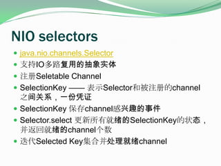 NIO selectorsjava.nio.channels.Selector支持IO多路复用的抽象实体注册Seletable ChannelSelectionKey —— 表示Selector和被注册的channel之间关系，一份凭证SelectionKey保存channel感兴趣的事件Selector.select 更新所有就绪的SelectionKey的状态，并返回就绪的channel个数迭代Selected Key集合并处理就绪channel