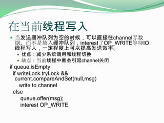 在当前线程写入当发送缓冲队列为空的时候，可以直接往channel写数据，而不是放入缓冲队列，interest了OP_WRITE等待IO线程写入，一定程度上可以提高发送效率。优点：减少系统调用和线程切换缺点：当前线程中断会引起channel关闭if queue.isEmpty  if writeLock.tryLock&&       current.compareAndSet(null,msg)      write to channel  else       queue.offer(msg);       interest OP_WRITE