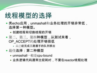 线程模型的选择类echo应用，unmashall和业务处理的开销非常低，选择第一种模型。创建线程和切换线程的开销第二、第三、第四种模型，从测试来看，OP_ACCEPT的处理开销很低从已经完成三路握手的队列移出最佳选择：第二种模型unmashall一般是cpu-bound业务逻辑代码通常比较耗时，不要在reactor线程处理