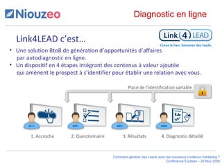 Link4LEAD c’est… Une solution BtoB de génération d’opportunités d’affaires    par autodiagnostic en ligne. Un dispositif en 4 étapes intégrant des contenus à valeur ajoutée    qui amènent le prospect à s’identifier pour établir une relation avec vous. 1. Accroche 2. Questionnaire 3. Résultats 4. Diagnostic détaillé Diagnostic en ligne Place de l’identification variable 