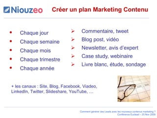 Créer un plan Marketing Contenu Commentaire, tweet Blog post, vidéo  Newsletter, avis d’expert Case study, webinaire Livre blanc, étude, sondage Chaque jour  Chaque semaine Chaque mois Chaque trimestre Chaque année + les canaux : Site, Blog, Facebook, Viadeo, LinkedIn, Twitter, Slideshare, YouTube, … 