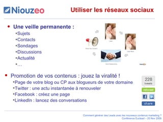 Utiliser les réseaux sociaux Une veille permanente :  Sujets Contacts Sondages Discussions Actualité … Promotion de vos contenus : jouez la viralité ! Page de votre blog ou CP aux blogueurs de votre domaine Twitter : une actu instantanée à renouveler Facebook : créez une page LinkedIn : lancez des conversations  