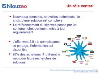 Un rôle central Nouveaux concepts, nouvelles techniques : le choix d’une solution est complexe Le référencement du site web passe par un contenu riche, pertinent, mise à jour régulièrement L’effet web 2.0 : la connaissance se partage, l’information est disponible 96% des acheteurs IT utilisent le web pour leurs recherches de solutions 