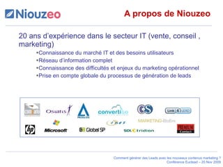 A propos de Niouzeo 20 ans d’expérience dans le secteur IT (vente, conseil , marketing) Connaissance du marché IT et des besoins utilisateurs Réseau d’information complet Connaissance des difficultés et enjeux du marketing opérationnel  Prise en compte globale du processus de génération de leads 