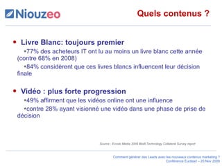 Quels contenus ? Livre Blanc: toujours premier 77% des acheteurs IT ont lu au moins un livre blanc cette année (contre 68% en 2008) 84% considèrent que ces livres blancs influencent leur décision finale  Vidéo : plus forte progression 49% affirment que les vidéos online ont une influence  contre 28% ayant visionné une vidéo dans une phase de prise de décision Source : Eccolo Media 2009 BtoB Technology Collateral Survey report 