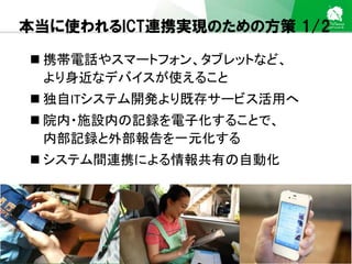 Sakura Shinmachi Urban Clinic Copyright © Platanus All Rights Reserved.
本当に使われるICT連携実現のための方策 1/2
 携帯電話やスマートフォン、タブレットなど、
より身近なデバイスが使えること
 独自ITシステム開発より既存サービス活用へ
 院内・施設内の記録を電子化することで、
内部記録と外部報告を一元化する
 システム間連携による情報共有の自動化
 