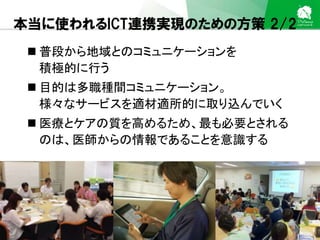 Sakura Shinmachi Urban Clinic Copyright © Platanus All Rights Reserved.
本当に使われるICT連携実現のための方策 2/2
 普段から地域とのコミュニケーションを
積極的に行う
 目的は多職種間コミュニケーション。
様々なサービスを適材適所的に取り込んでいく
 医療とケアの質を高めるため、最も必要とされる
のは、医師からの情報であることを意識する
 