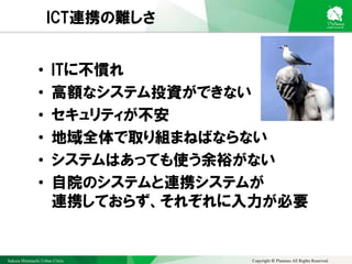 Sakura Shinmachi Urban Clinic Copyright © Platanus All Rights Reserved.
ICT連携の難しさ
• ITに不慣れ
• 高額なシステム投資ができない
• セキュリティが不安
• 地域全体で取り組まねばならない
• システムはあっても使う余裕がない
• 自院のシステムと連携システムが
連携しておらず、それぞれに入力が必要
 