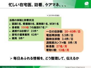 Sakura Shinmachi Urban Clinic Copyright © Platanus All Rights Reserved.
忙しい在宅医、訪看、ケアマネ、、、
 毎日あふれる情報を、どう整理して、伝えるか
当院の体制と診療状況
 医師5名、看護師8名、薬剤師1名、MSW1名
 患者数 330名（うち施設67名）＊
 連携する訪看ST 23件＊
 居宅介護事業所 62件＊
 薬局 9件＊
＊）2015年４月現在
一日の往診数 30-40件/日
電話再診数 5.5件/日
臨時往診数 3.4件/日
退院前カンファ数 8件/月
新患数 27名/月
看取り数 13名/月
 