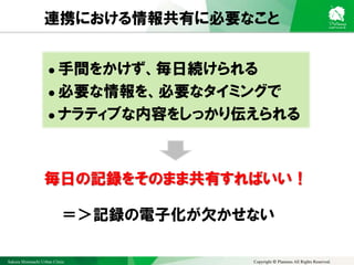 Sakura Shinmachi Urban Clinic Copyright © Platanus All Rights Reserved.
連携における情報共有に必要なこと
＝＞記録の電子化が欠かせない
 手間をかけず、毎日続けられる
 必要な情報を、必要なタイミングで
 ナラティブな内容をしっかり伝えられる
毎日の記録をそのまま共有すればいい！
 