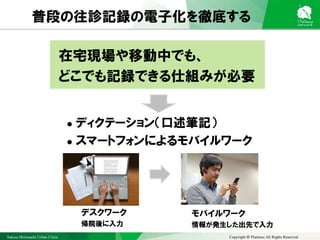 Sakura Shinmachi Urban Clinic Copyright © Platanus All Rights Reserved.
普段の往診記録の電子化を徹底する
在宅現場や移動中でも、
どこでも記録できる仕組みが必要
 ディクテーション（口述筆記）
 スマートフォンによるモバイルワーク
デスクワーク
帰院後に入力
モバイルワーク
情報が発生した出先で入力
 