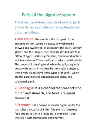 Parts of the digestive system
The digestive system consists of several parts,
and each has a complementary action to the
other, as follows:
1-The mouth: the mouth is the first part of the
digestive system, which is a cavity in which food is
chewed and swallowed, as it contains the teeth, salivary
glands, and the tongue. The teeth are divided into four
different types: incisors, premolars, canines and molars,
which are always 32 years old, all of which contribute to
The process of chewing food, while the salivary glands
destroy the starch in maltose by the amylase enzyme,
the salivary glands have three types of thought, which
are the parotid gland, submandibular gland, and
sublingual gland.
2-Esophagus: It is a channel that connects the
mouth and stomach, and food is released
through it.
3-Stomach: It is a hollow, muscular organ similar to a
sac. It has a capacity of 1 liter. The stomach destroys
food and turns it into a liquid state by mixing it and
treating it with strong acids and enzymes.
 