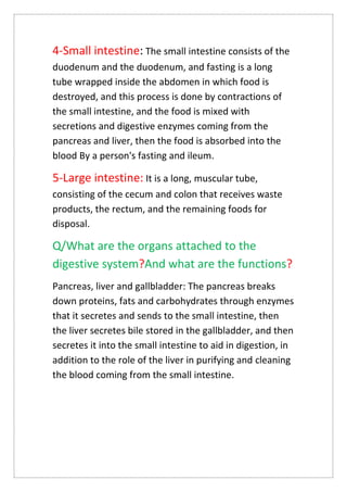 4-Small intestine: The small intestine consists of the
duodenum and the duodenum, and fasting is a long
tube wrapped inside the abdomen in which food is
destroyed, and this process is done by contractions of
the small intestine, and the food is mixed with
secretions and digestive enzymes coming from the
pancreas and liver, then the food is absorbed into the
blood By a person's fasting and ileum.
5-Large intestine: It is a long, muscular tube,
consisting of the cecum and colon that receives waste
products, the rectum, and the remaining foods for
disposal.
Q/What are the organs attached to the
digestive system?And what are the functions?
Pancreas, liver and gallbladder: The pancreas breaks
down proteins, fats and carbohydrates through enzymes
that it secretes and sends to the small intestine, then
the liver secretes bile stored in the gallbladder, and then
secretes it into the small intestine to aid in digestion, in
addition to the role of the liver in purifying and cleaning
the blood coming from the small intestine.
 