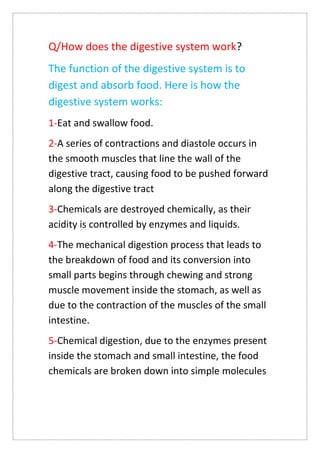 Q/How does the digestive system work?
The function of the digestive system is to
digest and absorb food. Here is how the
digestive system works:
1-Eat and swallow food.
2-A series of contractions and diastole occurs in
the smooth muscles that line the wall of the
digestive tract, causing food to be pushed forward
along the digestive tract
3-Chemicals are destroyed chemically, as their
acidity is controlled by enzymes and liquids.
4-The mechanical digestion process that leads to
the breakdown of food and its conversion into
small parts begins through chewing and strong
muscle movement inside the stomach, as well as
due to the contraction of the muscles of the small
intestine.
5-Chemical digestion, due to the enzymes present
inside the stomach and small intestine, the food
chemicals are broken down into simple molecules
 