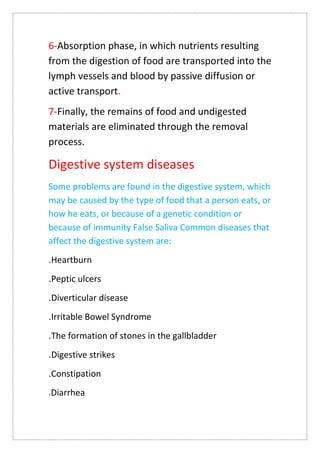 6-Absorption phase, in which nutrients resulting
from the digestion of food are transported into the
lymph vessels and blood by passive diffusion or
active transport.
7-Finally, the remains of food and undigested
materials are eliminated through the removal
process.
Digestive system diseases
Some problems are found in the digestive system, which
may be caused by the type of food that a person eats, or
how he eats, or because of a genetic condition or
because of immunity False Saliva Common diseases that
affect the digestive system are:
Heartburn
.
Peptic ulcers
.
Diverticular disease
.
Irritable Bowel Syndrome
.
The formation of stones in the gallbladder
.
Digestive strikes
.
Constipation
.
.Diarrhea
 