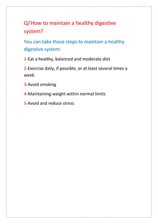 Q/How to maintain a healthy digestive
system?
You can take these steps to maintain a healthy
digestive system:
1-Eat a healthy, balanced and moderate diet
2-Exercise daily, if possible, or at least several times a
week
3-Avoid smoking
Maintaining weight within normal limits
-
4
5-Avoid and reduce stress
 
