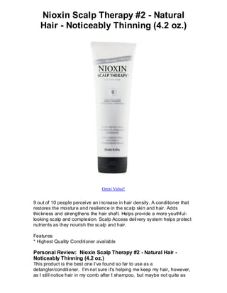 Nioxin Scalp Therapy #2 - Natural
   Hair - Noticeably Thinning (4.2 oz.)




                                Great Value!


9 out of 10 people perceive an increase in hair density. A conditioner that
restores the moisture and resilience in the scalp skin and hair. Adds
thickness and strengthens the hair shaft. Helps provide a more youthful-
looking scalp and complexion. Scalp Access delivery system helps protect
nutrients as they nourish the scalp and hair.

Features:
* Highest Quality Conditioner available

Personal Review: Nioxin Scalp Therapy #2 - Natural Hair -
Noticeably Thinning (4.2 oz.)
This product is the best one I've found so far to use as a
detangler/conditioner. I'm not sure it's helping me keep my hair, however,
as I still notice hair in my comb after I shampoo, but maybe not quite as
 