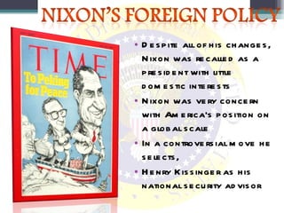 Despite all of his changes, Nixon was recalled as a president with little domestic interests Nixon was very concern with America’s position on a global scale In a controversial move he selects, Henry Kissinger as his national security advisor 