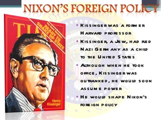Kissinger was a former Harvard professor Kissinger, a Jew, had fled Nazi Germany as a child to the United States Although when he took office, Kissinger was outranked, he would soon assume power He would shape Nixon’s foreign policy 