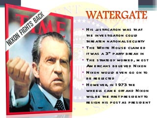 His justification was that the investigation could threaten national security The White House claimed it was a 3 rd  party break in The strategy worked, most Americans believed Nixon Nixon would even go on to be reelected However, in 1973 the wheels came off and Nixon will be the first president to resign his post as president 