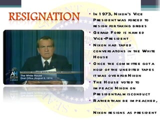In 1973, Nixon’s Vice President was forced to resign for taking bribes Gerald Ford is named Vice-President Nixon had taped conversations in the White House Once the committee got a hold of the unedited tapes it was over for Nixon The House voted to impeach Nixon on Presidential misconduct Rather than be impeached,  Nixon resigns as president 