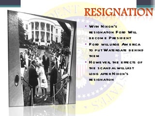 With Nixon’s resignation Ford Will become President Ford will urge America to put Watergate behind them However, the effects of the scandal will last long after Nixon’s resignation 