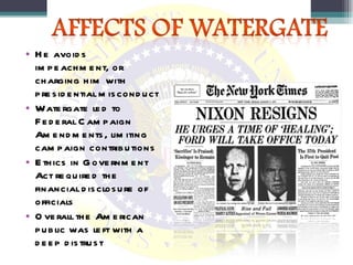 He avoids impeachment, or charging him with presidential misconduct Watergate led to Federal Campaign Amendments, limiting campaign contributions Ethics in Government Act required the financial disclosure of officials Overall the American public was left with a deep distrust  