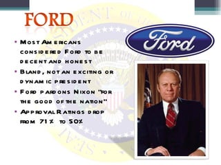 Most Americans considered Ford to be decent and honest Bland, not an exciting or dynamic president Ford pardons Nixon “for the good of the nation” Approval Ratings drop from 71% to 50% 