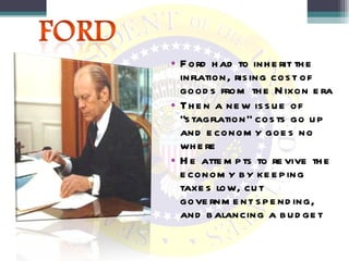 Ford had to inherit the inflation, rising cost of goods from the Nixon era Then a new issue of “stagflation” costs go up and economy goes no where  He attempts to revive the economy by keeping taxes low, cut government spending, and balancing a budget 