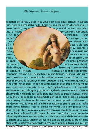 Mis Pequeños Cuentos Mágicos
variedad de flores, y a lo lejos veía a un niño cuya actitud le parecía
raro, pues se alimentaba de las hojas de un arbusto mordisqueando sus
hojas verdes, casi
escondido entre unas plantas, se levantó con suma curiosidad
y se fue
acercando,
veía
también
el cuerpo de un
ciervo, siguió acercándose y vio otra
cosa
muy distinta a
todo,
era un niño con
cuerpo de ciervo y
desnudo el torso y en
la cabeza unas pequeñas
cornamentas, se acercó y le dijo
–hola niño, que
haces aquí- sorprendido
el centauro (criatura
hibrida de la mitología griega)
respondió –yo vivo aquí desde hace mucho tiempo- desde mucho antes
que tu nacieras – sorprendido Sebastián de escucharlo hablar con una
pequeña vocecilla gutural, como un duende, le dijo –como es que nunca
te he visto- respondió –es que mis dominios de este prado es a partir del
arroyo, del que tu cruzaste- tú me viste? replicó Sebastián , sí respondió
–tomaste un poco de agua y te dormiste, desde ese momento, te estuve
observando y velando tu sueño para que nada te pase y puedas lograr
tus sueño y puedas ser comprendido por todos - has bebido el agua de
este arroyo y el te hará ver las cosas que tu no comprendas- además eres
muy joven y eso te ayudará a entender, cada vez que tengas esas malas
impresiones deberás cruzar el arroyo y sentirás una paz y quietud en tu
alma- le dijo el centauro que empezó a caminar con destino a un camino
que le llevaría de vuelta al bosque. Esteban cruzó el arroyo y renovado,
saltando y silbando una exquisita canción que nunca había escuchado,
se dirigió a su casa.A partir de ese dia cambio de actitud, era un niño
obediente , contemplativo con los demás contaba que tenia un amiguito
llamado “Nesito”. Así comenzó a ser mas locuaz , se fue aplicando cada

 
