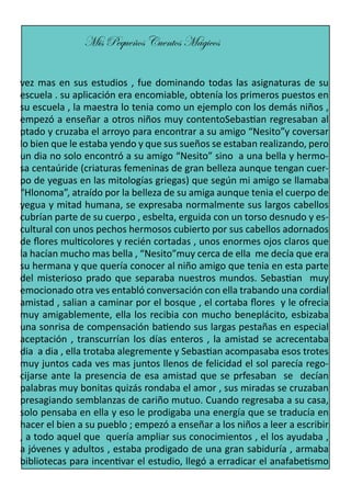 Mis Pequeños Cuentos Mágicos
vez mas en sus estudios , fue dominando todas las asignaturas de su
escuela . su aplicación era encomiable, obtenía los primeros puestos en
su escuela , la maestra lo tenia como un ejemplo con los demás niños ,
empezó a enseñar a otros niños muy contentoSebastian regresaban al
ptado y cruzaba el arroyo para encontrar a su amigo “Nesito”y coversar
lo bien que le estaba yendo y que sus sueños se estaban realizando, pero
un dia no solo encontró a su amigo “Nesito” sino a una bella y hermosa centaúride (criaturas femeninas de gran belleza aunque tengan cuerpo de yeguas en las mitologías griegas) que según mi amigo se llamaba
“Hlonoma”, atraído por la belleza de su amiga aunque tenia el cuerpo de
yegua y mitad humana, se expresaba normalmente sus largos cabellos
cubrían parte de su cuerpo , esbelta, erguida con un torso desnudo y escultural con unos pechos hermosos cubierto por sus cabellos adornados
de flores multicolores y recién cortadas , unos enormes ojos claros que
la hacían mucho mas bella , “Nesito”muy cerca de ella me decía que era
su hermana y que quería conocer al niño amigo que tenia en esta parte
del misterioso prado que separaba nuestros mundos. Sebastian muy
emocionado otra ves entabló conversación con ella trabando una cordial
amistad , salian a caminar por el bosque , el cortaba flores y le ofrecia
muy amigablemente, ella los recibia con mucho beneplácito, esbizaba
una sonrisa de compensación batiendo sus largas pestañas en especial
aceptación , transcurrían los días enteros , la amistad se acrecentaba
dia a dia , ella trotaba alegremente y Sebastian acompasaba esos trotes
muy juntos cada ves mas juntos llenos de felicidad el sol parecía regocijarse ante la presencia de esa amistad que se prfesaban se decían
palabras muy bonitas quizás rondaba el amor , sus miradas se cruzaban
presagiando semblanzas de cariño mutuo. Cuando regresaba a su casa,
solo pensaba en ella y eso le prodigaba una energía que se traducía en
hacer el bien a su pueblo ; empezó a enseñar a los niños a leer a escribir
, a todo aquel que quería ampliar sus conocimientos , el los ayudaba ,
a jóvenes y adultos , estaba prodigado de una gran sabiduría , armaba
bibliotecas para incentivar el estudio, llegó a erradicar el anafabetismo

 