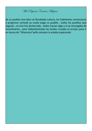 Mis Pequeños Cuentos Mágicos
de su pueblo mas bien se llenabade cultura, los habitantes comenzaros
a progresar comezó su ciuda luego su pueblo , todos los pueblos que
seguían , el ocio fue desterrado , todos hacían algo y el se encargaba de
incentivarlos , pero Sebastiantodas las tardes cruzaba el arroyo, para ir
en busca de “Hilanoma”yella siempre la estaba esperando

 