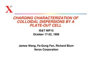 CHARGING CHARACTERIZATION OF
 COLLOIDAL DISPERSIONS BY A
       PLATE-OUT CELL
               IS&T NIP15
           October 17-22, 1999



  James Wang, Fa-Gung Fan, Richard Blum
           Xerox Corporation
 