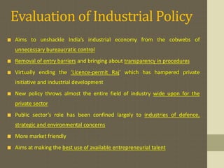 Evaluation of Industrial Policy 
Aims to unshackle India’s industrial economy from the cobwebs of 
unnecessary bureaucratic control 
Removal of entry barriers and bringing about transparency in procedures 
Virtually ending the ‘Licence-permit Raj’ which has hampered private 
initiative and industrial development 
New policy throws almost the entire field of industry wide upon for the 
private sector 
Public sector’s role has been confined largely to industries of defence, 
strategic and environmental concerns 
More market friendly 
Aims at making the best use of available entrepreneurial talent 
