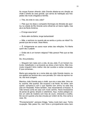 10
As moças ficaram olhando João Grande afastar-se em direção ao
chalé à direita da casa grande, que servia de habitação aos hós-
pedes não muito chegados à família.
— Titia, de onde é o seu João?
— Pelo que me disse o compadre Domingos de Almeida ele apor-
tou na cidade de Rio Grande como oficial de um barco inglês, mas
ele é da Norte América.
— É longe essa terra?
— Muito além da Bahia, longe barbaridade!
— Mãe, a senhora viu quando ele se sentou e juntou as mãos? Eu
pensei que ele ia rezar, disse Maria.
— Ê. Antigamente se usava rezar antes das refeições. Foi Marta
quem deu o palpite:
— Então ele é um homem religioso? Não parece! Pelo que se fala
por aí...
Da. Ana protestou:
— Ninguém tem nada com a vida, de seu João. Ê um homem ins-
truído, trabalhador e vai levando as obras a bom termo. Não inco-
moda ninguém! Acho melhor não dar ouvidos a certas conversas.
E que conversas...
Marta quis perguntar se o nome dele era João Grande mesmo, ou
era apelido por lembrar ele a ave pernalta. Em vista da reprime na-
da, não teve coragem.
Marchou João Grande para o chalé, que era a casa dele. Uma sa-
la, cozinha, três quartos. Ele ocupava o da frente. Ao entrar, sem
querer, comparou-o com o que repartia com Jimmy na casa dos
pais em Rosedale. Pobre também, mas rescendendo à limpeza. À
mãe tomava conta de casa com muito carinho. Havia travesseiros
de penas de ganso, lençóis e cobertores. Aqui, muitos pelegos so-
bre um catre de madeira com tiras de couro, cheirando a ovelha.
De vez em quando uma das crioulas por ordem de Da. Ana varria a
casa. Só.
"Provisoriamente", pensava Griggs, "estou muito bem aqui. Tenho
ocupação. Não passo frio, nem fome e principalmente estou bem
 