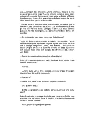 101
faca. A coragem dele era com a vítima amarrada. Restava a John
a esperança da arma negar fogo na primeira tentativa, como acon-
tecia com freqüência. Sem esperar mais, virou-se ligeiro o Mestre,
ficando com as duas mãos agarradas ao balaústre para da; formi-
dável ponta-pé na garrucha do bandido.
Ouviu-se então o rumor de uma pancada seca, de ossos que se
partiam e José Silva caía a seus pés! Que acontecera? Que mila-
gre fora esse na hora exata? Esfregou os olhos. Era a sua borduna
que agira na mão do sargento, que sorria mostrando os dentes en-
cardidos.
— Os amigos são para estas horas, seu João Grande!
Griggs fez leve movimento com a cabeça, concordando. Depois
haveria tempo para agradecer a ajuda. Agora José Silva no chão
com a cabeça sangrando. Gemia, não morrera. Teve ganas de
passar um pito em Adão e dizer-lhe "deveria ter dado a pancada
com as duas mãos e não com a argola da extremidade do porrete".
Mas disse:
— Sargento, providencie uma padiola, ele está vivo!
A emoção fizera desaparecer o efeito do álcool. Adão estava lúcido
de novo e respondeu:
— Padiola?
— Arranje outra vara e tire o casaco, ensinou Griggs! O garçom
trouxe um pau de cortina, indagando:
— Isso serve?
— Serve! Mas, onde fica o hospital? Perguntou o Mestre.
— Dez quadras daqui.
— Então não precisamos de padiola. Sargento, arranje uma carru-
agem!
João Grande não precisava de ajuda para carregar o ferido, mas
lembrado que se o caso fosse à Justiça, o amigo havia prestado
socorro à vítima, ordenou:
— Adão, pegue o sujeito pelas pernas!
 