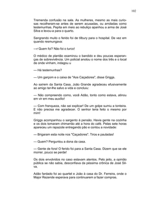 102
Tremenda confusão na sala. As mulheres, mesmo as mais curio-
sas recolheram-se antes de serem acusadas, ou arroladas como
testemunhas. Pepita em meio ao rebuliço apanhou a arma de José
Silva e levou-a para o quarto.
Sangrando muito o ferido foi de tílbury para o hospital. De vez em
quando resmungava:
—r Quem foi? Não foi o turco!
O médico de plantão examinou o bandido e deu poucas esperan-
ças de sobrevivência. Um policial anotou o nome dos três e o local
de onde vinham, indagou u
— Há testemunhas?
— Um garçom e o caixa de "Aos Caçadores", disse Griggs.
Ao saírem da Santa Casa, João Grande agradeceu efusivamente
ao amigo ter-lhe salvo a vida e concluiu:
— Não compreendo como, você Adão, tonto como estava, atinou
em vir em meu auxílio!
— Com franqueza, não sei explicar! De um golpe sumiu a tonteira.
E não precisa me agradecer. O senhor teria feito o mesmo por
mim!
Griggs acompanhou o sargento à pensão. Havia gente na cozinha
e os dois tomaram chimarrão até a hora do café. Pelas sete horas
apareceu um rapazote entregando pão e contou a novidade:
— Brigaram esta noite nos "Caçadores". Tiros e pauladas!
— Quem? Perguntou a dona da casa.
— Gente de fora! O ferido foi para a Santa Casa. Dizem que se ele
morrer, pouco se perde!
Os dois envolvidos no caso estavam atentos. Pelo jeito, a opinião
pública se não sabia, desconfiava da péssima crônica de José Sil-
va.
Adão fardado foi ao quartel e João à casa do Dr. Ferreira, onde o
Major Rezende esperava para continuarem a fazer compras.
 