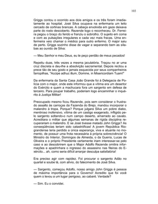 103
Griggs contou o ocorrido aos dois amigos e os três foram imedia-
tamente ao hospital. José Silva ocupava na enfermaria um leito
cercado de cortinas brancas. A cabeça envolvida em gaze deixava
parte do rosto descoberto. Rezende logo o reconheceu. Dr. Ferrei-
ra pegou o braço do ferido e franziu o sobrolho. O sujeito em coma
e com as pulsações irregulares e cada vez mais fracas. Uma en-
fermeira veio chamar o médico para outro enfermo. O major saiu
de perto. Griggs sozinho disse de vagar e separando bem as síla-
bas ao ouvido de Silva:
— Meu Senhor e meu Deus, eu te peço perdão de meus pecados!
Repetiu duas, três vezes a mesma jaculatória. Traçou no ar uma
cruz discreta e deu-lhe a absolvição sacramental. Depois recitou a
prece tão de seu gosto e jamais esquecida por seus companheiros
farropilhas, "Accipe adhuc illum, Domine, in Misericordiam Tuam!"
Da enfermaria da Santa Casa João Grande foi à Delegacia de Po-
lícia com o major, onde este informou que a vítima era um desertor
do Exército e quem a machucara fora um sargento em defesa de
terceiro. Para poupar trabalho, poderiam logo encaminhar o inqué-
rito à Justiça Militar!
Preocupado mesmo ficou Rezende, pois sem considerar o frustra-
do assalto às carroças da Fazenda do Brejo, mandou incorporar o
malandro à tropa. Porque? Porque julgara Silva um pobre diabo,
mentiroso inofensivo, vítima de um castigo exagerado, infligido pe-
lo sargento soltando-o num campo deserto, amarrado ao cavalo.
Acreditara o militar que algumas semanas de rígida disciplina re-
cuperariam o malandro. E se José tivesse matado John Griggs? As
conseqüências teriam sido catastróficas! A jovem República Rio-
grandense teria perdido a única esperança, viva e atuante no mo-
mento, de possuir uma frota necessária à própria sobrevivência! O
Ministro do Interior, Domingos de Almeida, o da Guerra, Lucas de
Oliveira e o próprio Presidente certamente iriam interessar-se pelo
caso e ao descobrirem que o Major Adolfo Rezende omitira infor-
mações e apadrinhara o ingresso do assassino nas fileiras do E-
xército... ah, como seria difícil arranjar desculpa satisfatória!
Era preciso agir com rapidez. Foi procurar o sargento Adão no
quartel e soube lá, com alívio, do falecimento de José Silva.
— Sargento, começou Adolfo, nosso amigo John Griggs é pessoa
de máxima importância para o Governo! Acredito que foi você
quem o levou a um lugar perigoso, ao cabaré. Verdade?
— Sim. Eu o convidei.
 